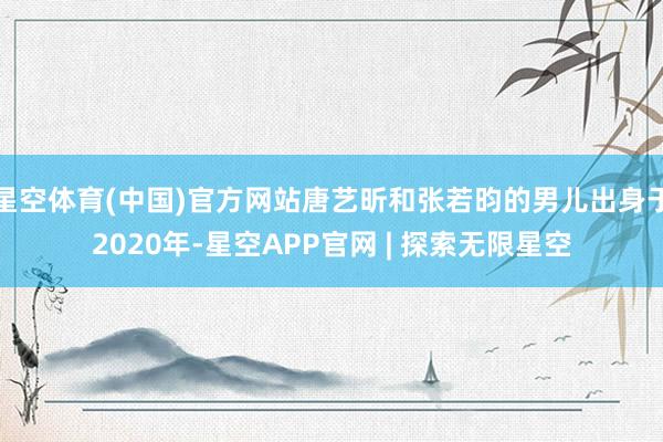 星空体育(中国)官方网站唐艺昕和张若昀的男儿出身于2020年-星空APP官网 | 探索无限星空