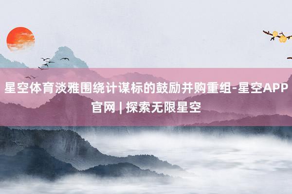 星空体育淡雅围绕计谋标的鼓励并购重组-星空APP官网 | 探索无限星空