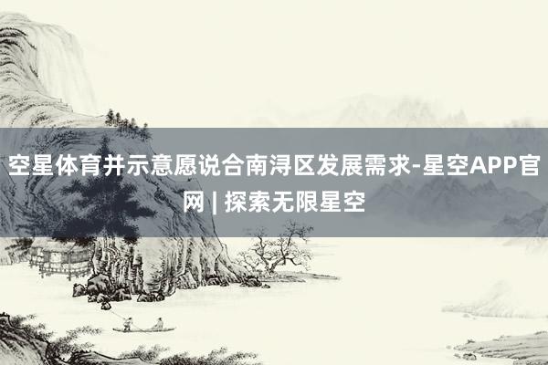 空星体育并示意愿说合南浔区发展需求-星空APP官网 | 探索无限星空