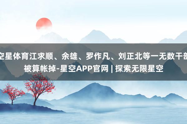 空星体育江求顺、余雄、罗作凡、刘正北等一无数干部被算帐掉-星空APP官网 | 探索无限星空