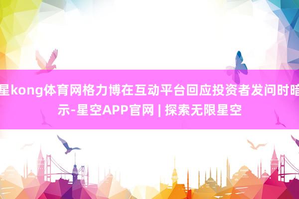 星kong体育网格力博在互动平台回应投资者发问时暗示-星空APP官网 | 探索无限星空