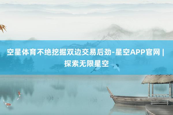空星体育不绝挖掘双边交易后劲-星空APP官网 | 探索无限星空