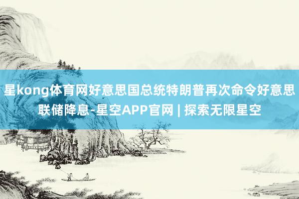 星kong体育网好意思国总统特朗普再次命令好意思联储降息-星空APP官网 | 探索无限星空