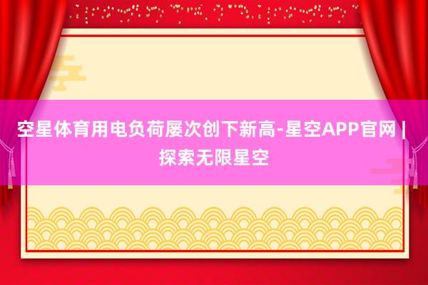 空星体育用电负荷屡次创下新高-星空APP官网 | 探索无限星空