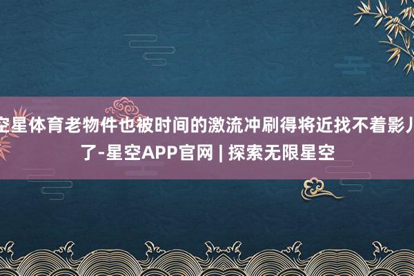 空星体育老物件也被时间的激流冲刷得将近找不着影儿了-星空APP官网 | 探索无限星空