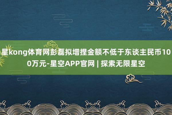 星kong体育网彭磊拟增捏金额不低于东谈主民币100万元-星空APP官网 | 探索无限星空