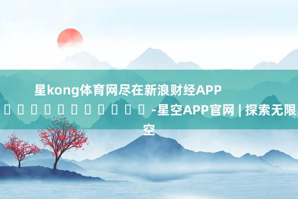 星kong体育网尽在新浪财经APP            													-星空APP官网 | 探索无限星空