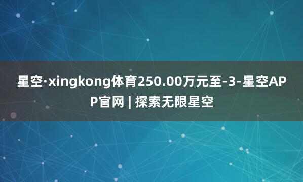 星空·xingkong体育250.00万元至-3-星空APP官网 | 探索无限星空