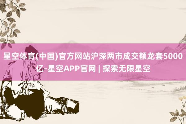 星空体育(中国)官方网站沪深两市成交额龙套5000亿-星空APP官网 | 探索无限星空