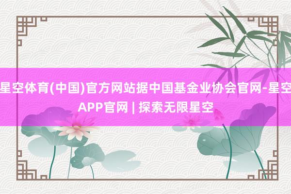 星空体育(中国)官方网站据中国基金业协会官网-星空APP官网 | 探索无限星空