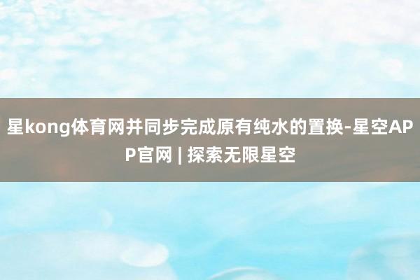 星kong体育网并同步完成原有纯水的置换-星空APP官网 | 探索无限星空