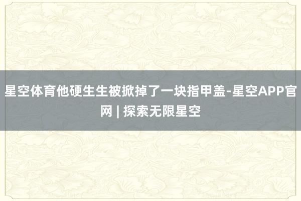 星空体育他硬生生被掀掉了一块指甲盖-星空APP官网 | 探索无限星空