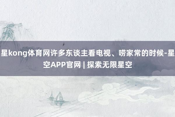 星kong体育网许多东谈主看电视、唠家常的时候-星空APP官网 | 探索无限星空