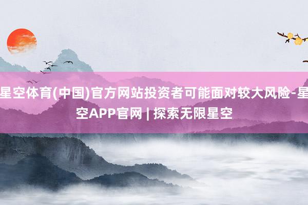 星空体育(中国)官方网站投资者可能面对较大风险-星空APP官网 | 探索无限星空