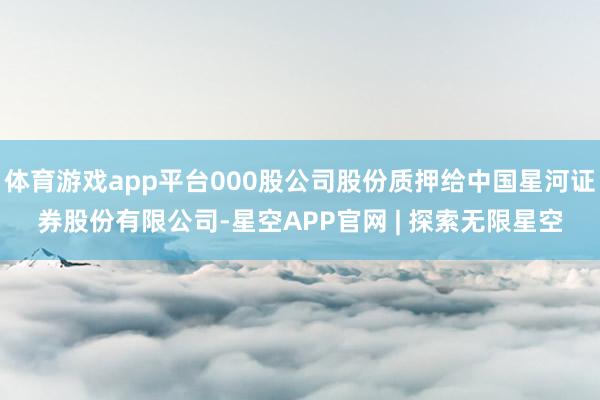 体育游戏app平台000股公司股份质押给中国星河证券股份有限公司-星空APP官网 | 探索无限星空