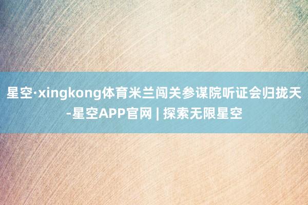 星空·xingkong体育米兰闯关参谋院听证会归拢天-星空APP官网 | 探索无限星空