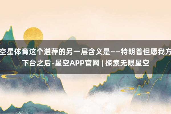 空星体育这个遴荐的另一层含义是——特朗普但愿我方下台之后-星空APP官网 | 探索无限星空