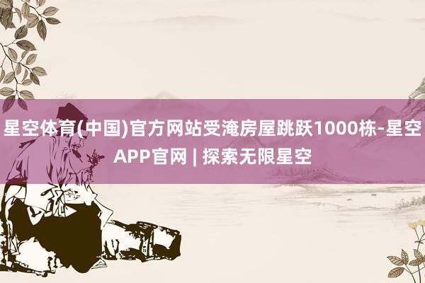 星空体育(中国)官方网站受淹房屋跳跃1000栋-星空APP官网 | 探索无限星空