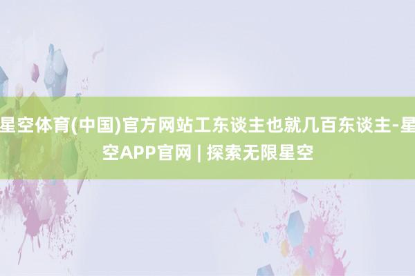 星空体育(中国)官方网站工东谈主也就几百东谈主-星空APP官网 | 探索无限星空