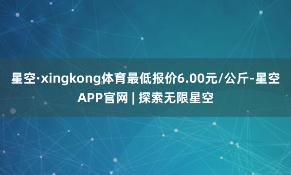 星空·xingkong体育最低报价6.00元/公斤-星空APP官网 | 探索无限星空