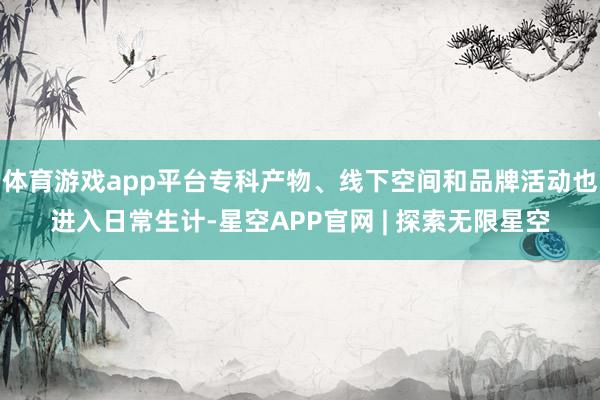 体育游戏app平台专科产物、线下空间和品牌活动也进入日常生计-星空APP官网 | 探索无限星空