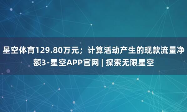 星空体育129.80万元；计算活动产生的现款流量净额3-星空APP官网 | 探索无限星空