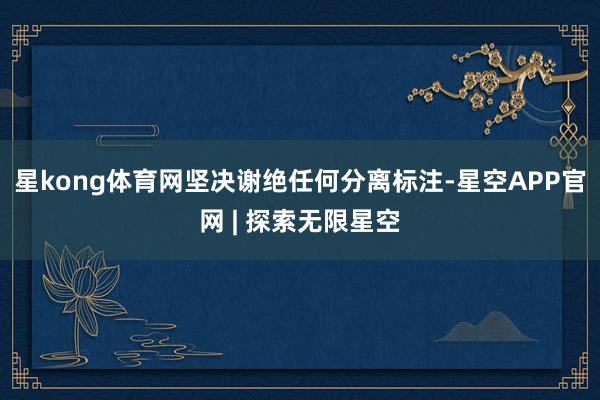 星kong体育网坚决谢绝任何分离标注-星空APP官网 | 探索无限星空