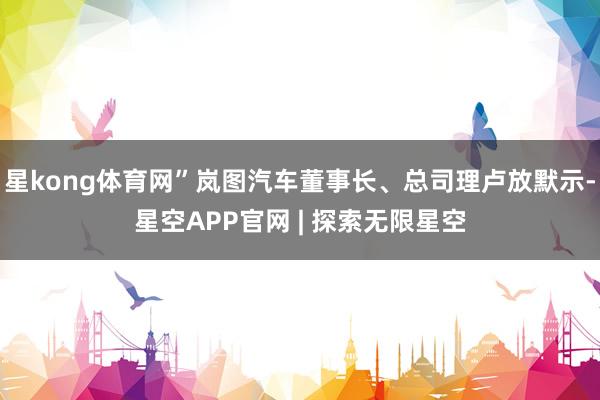 星kong体育网”岚图汽车董事长、总司理卢放默示-星空APP官网 | 探索无限星空