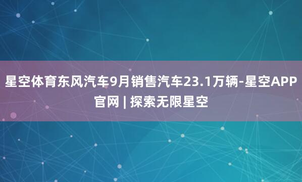 星空体育东风汽车9月销售汽车23.1万辆-星空APP官网 | 探索无限星空