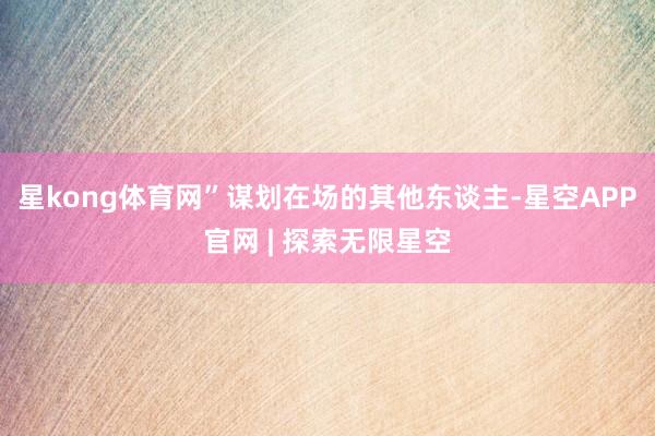 星kong体育网”谋划在场的其他东谈主-星空APP官网 | 探索无限星空