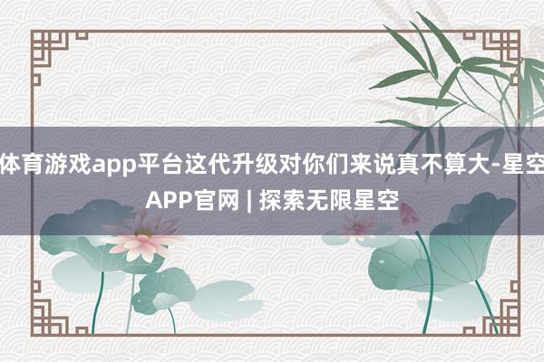 体育游戏app平台这代升级对你们来说真不算大-星空APP官网 | 探索无限星空