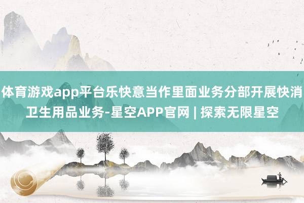 体育游戏app平台乐快意当作里面业务分部开展快消卫生用品业务-星空APP官网 | 探索无限星空