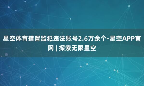 星空体育措置监犯违法账号2.6万余个-星空APP官网 | 探索无限星空