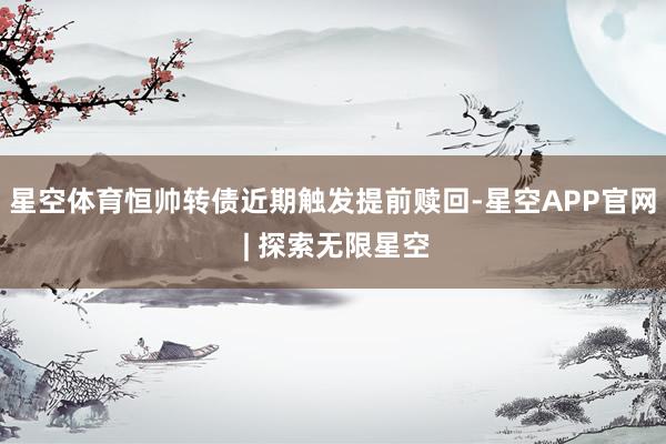星空体育　　恒帅转债近期触发提前赎回-星空APP官网 | 探索无限星空