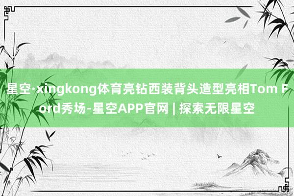 星空·xingkong体育亮钻西装背头造型亮相Tom Ford秀场-星空APP官网 | 探索无限星空