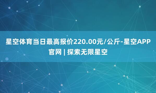 星空体育当日最高报价220.00元/公斤-星空APP官网 | 探索无限星空