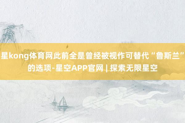 星kong体育网此前全是曾经被视作可替代“鲁斯兰”的选项-星空APP官网 | 探索无限星空