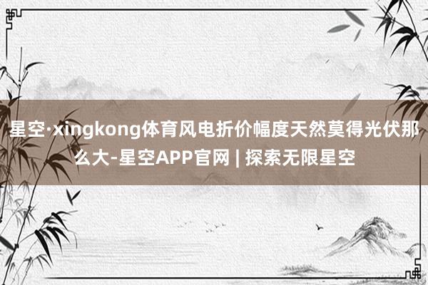 星空·xingkong体育风电折价幅度天然莫得光伏那么大-星空APP官网 | 探索无限星空