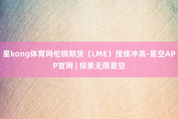 星kong体育网伦铜期货（LME）捏续冲高-星空APP官网 | 探索无限星空