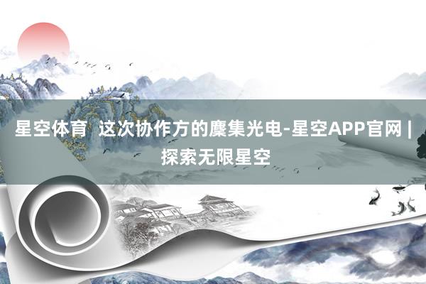 星空体育  这次协作方的麇集光电-星空APP官网 | 探索无限星空