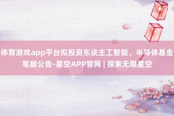 体育游戏app平台　　拟投资东谈主工智能、半导体基金　　笔据公告-星空APP官网 | 探索无限星空