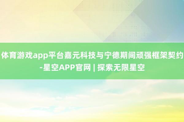 体育游戏app平台嘉元科技与宁德期间顽强框架契约-星空APP官网 | 探索无限星空