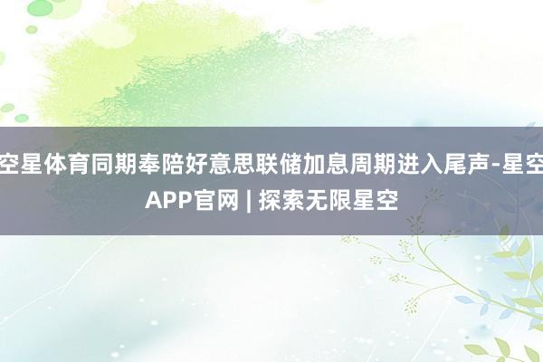 空星体育同期奉陪好意思联储加息周期进入尾声-星空APP官网 | 探索无限星空