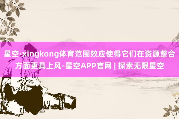 星空·xingkong体育范围效应使得它们在资源整合方面更具上风-星空APP官网 | 探索无限星空