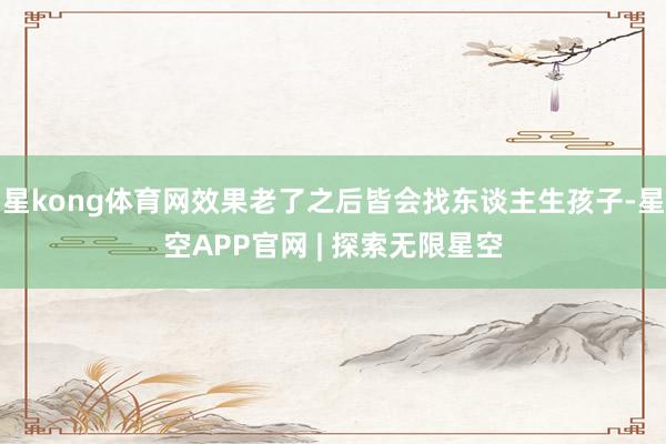 星kong体育网效果老了之后皆会找东谈主生孩子-星空APP官网 | 探索无限星空