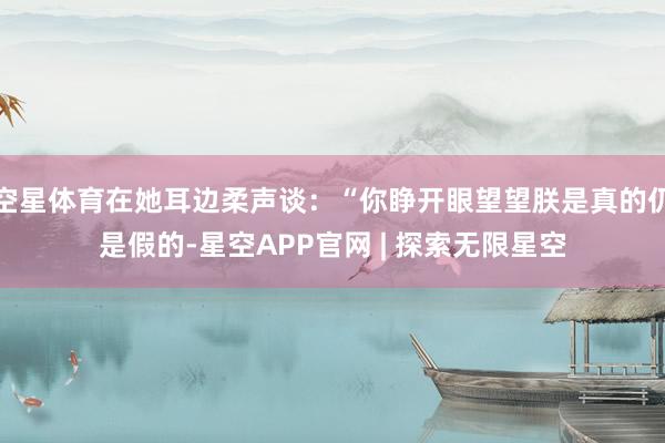 空星体育在她耳边柔声谈：“你睁开眼望望朕是真的仍是假的-星空APP官网 | 探索无限星空
