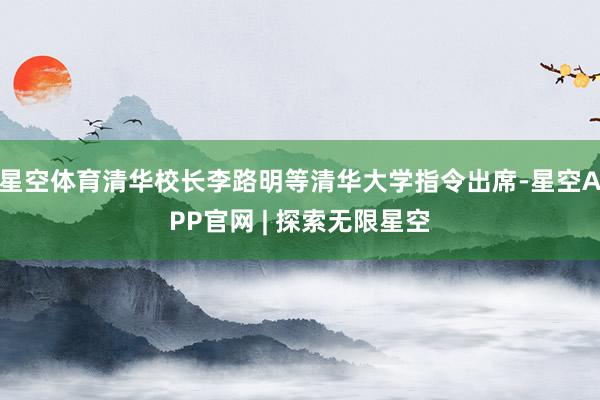 星空体育清华校长李路明等清华大学指令出席-星空APP官网 | 探索无限星空