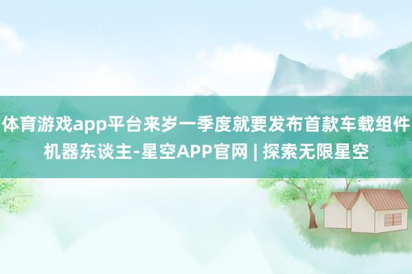 体育游戏app平台来岁一季度就要发布首款车载组件机器东谈主-星空APP官网 | 探索无限星空