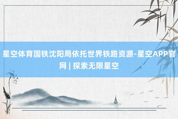 星空体育国铁沈阳局依托世界铁路资源-星空APP官网 | 探索无限星空