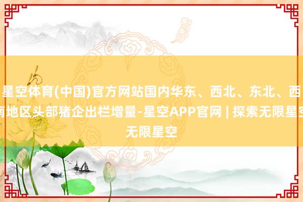 星空体育(中国)官方网站国内华东、西北、东北、西南地区头部猪企出栏增量-星空APP官网 | 探索无限星空